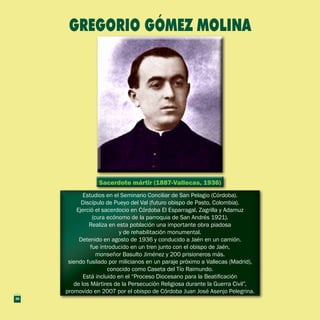 Sacerdote mártir (1887-Vallecas, 1936)Sacerdote mártir (1887-Vallecas, 1936)
Estudios en el Seminario Conciliar de San Pelagio (Córdoba).
Discípulo de Pueyo del Val (futuro obispo de Pasto, Colombia).
Ejerció el sacerdocio en Córdoba El Esparragal, Zagrilla y Adamuz
(cura ecónomo de la parroquia de San Andrés 1921).
Realiza en esta población una importante obra piadosa
y de rehabilitación monumental.
Detenido en agosto de 1936 y conducido a Jaén en un camión.
fue introducido en un tren junto con el obispo de Jaén,
monseñor Basulto Jiménez y 200 prisioneros más.
siendo fusilado por milicianos en un paraje próximo a Vallecas (Madrid),
conocido como Caseta del Tío Raimundo.
Está incluido en el “Proceso Diocesano para la Beatificación
de los Mártires de la Persecución Religiosa durante la Guerra Civil”,
promovido en 2007 por el obispo de Córdoba Juan José Asenjo Pelegrina.
Estudios en el Seminario Conciliar de San Pelagio (Córdoba).
Discípulo de Pueyo del Val (futuro obispo de Pasto, Colombia).
Ejerció el sacerdocio en Córdoba El Esparragal, Zagrilla y Adamuz
(cura ecónomo de la parroquia de San Andrés 1921).
Realiza en esta población una importante obra piadosa
y de rehabilitación monumental.
Detenido en agosto de 1936 y conducido a Jaén en un camión.
fue introducido en un tren junto con el obispo de Jaén,
monseñor Basulto Jiménez y 200 prisioneros más.
siendo fusilado por milicianos en un paraje próximo a Vallecas (Madrid),
conocido como Caseta del Tío Raimundo.
Está incluido en el “Proceso Diocesano para la Beatificación
de los Mártires de la Persecución Religiosa durante la Guerra Civil”,
promovido en 2007 por el obispo de Córdoba Juan José Asenjo Pelegrina.
GREGORIO GÓMEZ MOLINA
36
 