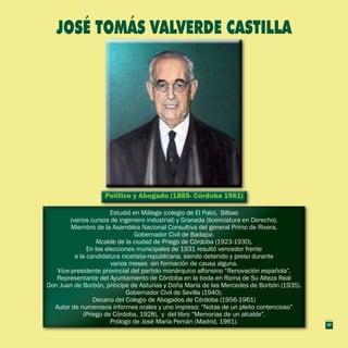 Político y Abogado (1885- Córdoba 1961)Político y Abogado (1885- Córdoba 1961)
Estudió en Málaga (colegio de El Palo), Bilbao
(varios cursos de ingeniero industrial) y Granada (licenciatura en Derecho).
Miembro de la Asamblea Nacional Consultiva del general Primo de Rivera.
Gobernador Civil de Badajoz.
Alcalde de la ciudad de Priego de Córdoba (1923-1930).
En las elecciones municipales de 1931 resultó vencedor frente
a la candidatura nicetista-republicana, siendo detenido y preso durante
varios meses sin formación de causa alguna.
Vice-presidente provincial del partido monárquico alfonsino “Renovación española”.
Representante del Ayuntamiento de Córdoba en la boda en Roma de Su Alteza Real
Don Juan de Borbón, príncipe de Asturias y Doña María de las Mercedes de Borbón (1935).
Gobernador Civil de Sevilla (1940).
Decano del Colegio de Abogados de Córdoba (1956-1961)
Autor de numerosos informes orales y uno impreso: “Notas de un pleito contencioso”
(Priego de Córdoba, 1928), y del libro “Memorias de un alcalde”.
Prólogo de José María Pemán (Madrid, 1961).
Estudió en Málaga (colegio de El Palo), Bilbao
(varios cursos de ingeniero industrial) y Granada (licenciatura en Derecho).
Miembro de la Asamblea Nacional Consultiva del general Primo de Rivera.
Gobernador Civil de Badajoz.
Alcalde de la ciudad de Priego de Córdoba (1923-1930).
En las elecciones municipales de 1931 resultó vencedor frente
a la candidatura nicetista-republicana, siendo detenido y preso durante
varios meses sin formación de causa alguna.
Vice-presidente provincial del partido monárquico alfonsino “Renovación española”.
Representante del Ayuntamiento de Córdoba en la boda en Roma de Su Alteza Real
Don Juan de Borbón, príncipe de Asturias y Doña María de las Mercedes de Borbón (1935).
Gobernador Civil de Sevilla (1940).
Decano del Colegio de Abogados de Córdoba (1956-1961)
Autor de numerosos informes orales y uno impreso: “Notas de un pleito contencioso”
(Priego de Córdoba, 1928), y del libro “Memorias de un alcalde”.
Prólogo de José María Pemán (Madrid, 1961).
JOSÉ TOMÁS VALVERDE CASTILLA
37
 