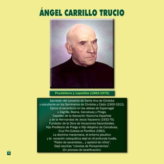 Presbítero y capellán (1882-1970)Presbítero y capellán (1882-1970)
Sacristán del convento de Santa Ana de Córdoba
y estudiante en los Seminarios de Córdoba y Cádiz (1900-1912).
Ejerce el sacerdocio en las aldeas de Esparragal
y Zagrilla, Baena, Carcabuey y Priego.
Capellán de la Adoración Nocturna Española
y de la Hermandad de Jesús Nazareno (1932-70).
Fundador de la Obra de Vocaciones Sacerdotales.
Hijo Predilecto de Priego e Hijo Adoptivo de Carcabuey.
Cruz Pro Eclesia et Pontífice (1962).
La doctrina manjoniana, el entorno jesuítico
y la vocación catequética dejó en él profunda huella.
“Padre de sacerdotes… y apóstol de niños”.
Dejó escritas “Libretas de Pensamientos”.
(En proceso de beatificación).
Sacristán del convento de Santa Ana de Córdoba
y estudiante en los Seminarios de Córdoba y Cádiz (1900-1912).
Ejerce el sacerdocio en las aldeas de Esparragal
y Zagrilla, Baena, Carcabuey y Priego.
Capellán de la Adoración Nocturna Española
y de la Hermandad de Jesús Nazareno (1932-70).
Fundador de la Obra de Vocaciones Sacerdotales.
Hijo Predilecto de Priego e Hijo Adoptivo de Carcabuey.
Cruz Pro Eclesia et Pontífice (1962).
La doctrina manjoniana, el entorno jesuítico
y la vocación catequética dejó en él profunda huella.
“Padre de sacerdotes… y apóstol de niños”.
Dejó escritas “Libretas de Pensamientos”.
(En proceso de beatificación).
ÁNGEL CARRILLO TRUCIO
40
 