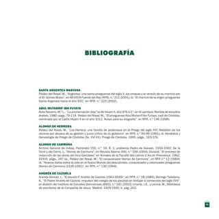 SANTA ARGENTEA MASTANA 
Peláez del Rosal, M., “Argentea, una santa prieguense del siglo X, los omeyas y la versión de su martirio por
el Dr. Gómez Bravo”, en REVISTA Fuente del Rey (RFR), n.º 211 (2001); id. “El martirio de la virgen prieguense
Santa Argentea hacia el año 931”, en RFR, n.º 223 (2002).
Abul Mutarrif Ibn Futays
Ávila Navarro, M.ª L., “La proclamación (bay^a) de Hisam II, año 976 d.C”, en Al-qantara: Revista de estudios
árabes, 1980, pags. 79-114; Peláez del Rosal, M., “El prieguense Abul Mutarrif Ibn Futays, cadí de Córdoba,
nombrado por el Califa Hisám II en el año 1012. Notas para su biografía”, en RFR, n.º 146 (1996).
ALONSO DE HERRERA
Peláez del Rosal, M., “Los Herrera: una familia de poderosos en el Priego del siglo XVI. Rebelión de los
vecinos por abusos de su gestión y juicio crítico de su gobierno” en RFR, n.º 93-99 (1991); id. Heráldica y
Genealogía de Priego de Córdoba (Ss. XVI-XX), Priego de Córdoba, 1995, págs.. 163-176.
ALONSO DE CARMONA
Archivo General de Indias, Patronato 150, n.º. 14, R. 1, probanza Pedro de Arevalo, 1556-1562; De la
Torre y del Cerro, J., “Alonso de Carmona”, en Revista Adarve (RA), n.º 109 (1954); Durand, “El proceso de
redacción de las obras del Inca Garcilaso” en Annales de la Faculté des Letres d´Aix en Preovençe, 1962,
XXXVII, págs.. 247 ss.; Peláez del Rosal, M., “El conquistador Alonso de Carmona”, en RFR n.º 12 (1984);
id. “Nuevos datos sobre la vida en el Nuevo Mundo del descubridor, conquistador y colonizador prieguense
Alonso de Carmona (1526-1591)”, en RFR, n.º 130 (1994).
ANDRÉS DE CAZORLA
Aranda Doncel, J., “El jesuita P. Andrés de Cazorla (1562-1649)”, en RFR, n.º 18 (1985); Borrego Toledano,
A., “El Padre Andrés de Cazorla, impulsor del colegio de los jesuitas en Andújar a comienzos del siglo XVII”,
en Boletín del Instituto de Estudios Giennenses (BIEG), n.º 181 (2002); Uriarte, J.E., y Lecina, M., Biblioteca
de escritores de la Compañía de Jesús, Madrid, 1929-1930, II, pág. 202.
BIBLIOGRAFÍA
41
 