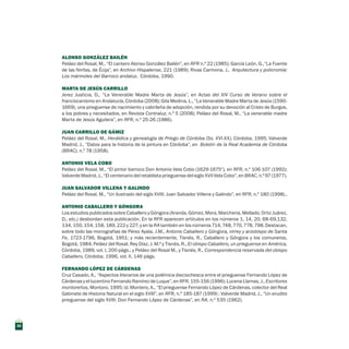 ALONSO GONZÁLEZ BAILÉN 
Peláez del Rosal, M., “El cantero Alonso González Bailén”, en RFR n.º 22 (1985); García León, G.,“La Fuente
de las Ninfas, de Écija”, en Archivo Hispalense, 221 (1989); Rivas Carmona, J., Arquitectura y policromía:
Los mármoles del Barroco andaluz, Córdoba, 1990.
Marta de jesús carrillo
Jerez Justicia, D., “La Venerable Madre Marta de Jesús”, en Actas del XIV Curso de Verano sobre el
franciscanismo en Andalucía, Córdoba (2008); Gila Medina, L., “La Venerable Madre Marta de Jesús (1590-
1669), una prieguense de nacimiento y cabrileña de adopción, rendida por su devoción al Cristo de Burgos,
a los pobres y necesitados, en Revista Contraluz, n.º 5 (2008); Peláez del Rosal, M., “La venerable madre
Marta de Jesús Aguilera”, en RFR, n.º 25-26 (1986).
JUAN CARRILLO DE GÁMIZ
Peláez del Rosal, M., Heráldica y genealogía de Priego de Córdoba (Ss. XVI-XX), Córdoba, 1995; Valverde
Madrid, J., “Datos para la historia de la pintura en Córdoba”, en Boletín de la Real Academia de Córdoba
(BRAC), n.º 78 (1958).
ANTONIO VELA COBO
Peláez del Rosal, M., “El pintor barroco Don Antonio Vela Cobo (1629-1675”), en RFR, n.º 106-107 (1992);
Valverde Madrid, J., “El centenario del retablista prieguense del siglo XVII Vela Cobo”, en BRAC, n.º 97 (1977).
JUAN SALVADOR VILLENA Y GALINDO
Peláez del Rosal, M., “Un ilustrado del siglo XVIII: Juan Salvador Villena y Galindo”, en RFR, n.º 180 (1998)..
ANTONIO CABALLERO Y GÓNGORA
Los estudios publicados sobre Caballero y Góngora (Aranda, Gómez, Mora, Marchena, Mellado, Ortiz Juárez,
D., etc.) desbordan esta publicación. En la RFR aparecen artículos en los números 1, 14, 20, 68-69,132,
134, 150, 154, 158, 189, 222 y 227; y en la RA también en los números 714, 748, 770, 778, 798. Destacan,
sobre todo las monografías de Pérez Ayala, J.M., Antonio Caballero y Góngora, virrey y arzobispo de Santa
Fe, 1723-1796, Bogotá, 1951; y más recientemente, Tisnés, R., Caballero y Góngora y los comuneros,
Bogotá, 1984; Peláez del Rosal, Rey Díaz, J. M.ª y Tisnés, R., El obispo Caballero, un prieguense en América,
Córdoba, 1989, vol. I, 200 págs.; y Peláez del Rosal M., y Tisnés, R., Correspondencia reservada del obispo
Caballero, Córdoba, 1996, vol. II, 146 págs.
FERNANDO LÓPEZ DE CÁRDENAS
Cruz Casado, A., “Aspectos literarios de una polémica dieciochesca entre el prieguense Fernando López de
Cárdenas y el lucentino Fernando Ramírez de Luque”, en RFR, 155-156 (1996); Lucena Llamas, J., Escritores
montoreños, Montoro, 1995; id. Montero, A., “El prieguense Fernando López de Cárdenas, colector del Real
Gabinete de Historia Natural en el siglo XVIII”, en RFR, n.º 185-187 (1999) ; Valverde Madrid, J., “Un erudito
prieguense del siglo XVIII: Don Fernando López de Cárdenas”, en RA, n.º 535 (1962).
42
 