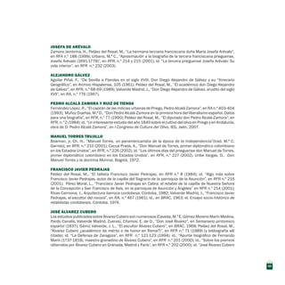 JOSEFA DE ARÉVALO
Zamora Jambrina, H., Peláez del Rosal, M., “La hermana terciaria franciscana doña María Josefa Arévalo”,
en RFA n.º 188 (1999); Urbano, M.ª C., “Aproximación a la biografía de la tercera franciscana prieguense,
Josefa Arévalo (1691-1778)”, en RFR, n.º 214 y 215 (2001); id. “La tercera prieguense Josefa Arévalo: Su
vida interior”, en RFR n.º 232 (2003).
ALEJANDRO GÁLVEZ
Aguilar Piñal, F., “De Sevilla a Flandes en el siglo XVIII, Don Diego Alejandro de Gálvez y su “Itinerario
Geográfico”, en Archivo Hispalense, 105 (1961); Peláez del Rosal, M., “El académico don Diego Alejandro
de Gálvez”, en RFR, n.º 68-69 (1989); Valverde Madrid, J., “Don Diego Alejandro de Gálvez, erudito del siglo
XVII”, en RA, n.º 776 (1967).
PEDRO ALCALÁ ZAMORA Y RUIZ DE TIENDA
Fernández López, R., “El capitán de las milicias urbanas de Priego, Pedro Alcalá Zamora”, en RA n.º 403-404
(1993); Muñoz Dueñas, M.ª D., “Don Pedro Alcalá-Zamora en la primera hora del liberalismo español. Datos
para una biografía”, en RFR, n.º 77 (1990); Peláez del Rosal, M., “El diputado don Pedro Alcalá-Zamora”, en
RFR, n.º 2 (1984); id. “Un interesante estudio del año 1840 sobre el cultivo del olivo en Priego y en Andalucía,
obra de D. Pedro Alcalá Zamora”, en I Congreso de Cultura del Olivo, IEG, Jaén, 2007.
MANUEL TORRES TRUJILLO
Bowman, jr, Ch. H., “Manuel Torres, un panamericanista de la época de la Independencia”(trad. M.ª C.
Garrido), en RFR, n.º 210 (2001); Cacua Prada, A., “Don Manuel de Torres, primer diplomático colombiano
en los Estados Unidos”, en RFR, n.º 226 (2002); id. “Los últimos días del prieguense don Manuel de Torres,
primer diplomático colombiano en los Estados Unidos”, en RFR, n.º 227 (2002). Uribe Vargas, D., Don
Manuel Torres y la doctrina Monroe, Bogotá, 1972.
FRANCISCO JAVIER PEDRAJAS
Peláez del Rosal, M., “El tallista Francisco Javier Pedrajas, en RFR n.º 8 (1984); id. “Algo más sobre
Francisco Javier Pedrajas, autor de la capilla del Sagrario de la parroquia de la Asunción”, en RFR n.º 216
(2001); Pérez Moral, L., “Francisco Javier Pedrajas en Cabra: el retablo de la capilla de Nuestra Señora
de la Concepción y San Francisco de Asís, en la parroquia de Asunción y Ángeles” en RFR n.º 214 (2001);
Rivas Carmona, J., Arquitectura barroca cordobesa, Córdoba, 1982; Valverde Madrid, J., “Francisco Javier
Pedrajas, el escultor del rococó”, en RA, n.º 467 (1961); id., en BRAC, 1963; id. Ensayo socio-histórico de
retablistas cordobeses, Córdoba, 1974.
JOSÉ ÁLVAREZ CUBERO
Los estudios publicados sobre Álvarez Cubero son numerosos (Caveda, M.ª E. Gómez Moreno Marín Medina,
Pardo Canalís, Valverde Madrid, Zueras). Citamos: E. de O., “Don José Álvarez”, en Semanario pintoresco
español (1837); Gámiz Valverde, J. L., “El escultor Álvarez Cubero”, en BRAC, 1968; Peláez del Rosal, M.,
“Álvarez Cubero ¿académico de mérito o de honor en Roma?)”, en RFR n.º 71 (1989) (y bibliografía allí
citada); id. “La Defensa de Zaragoza”, en RFR n.º 121-123 (1994); id., “Apunte biográfico de Fernando
Marín (1737-1818), maestro granadino de Álvarez Cubero”, en RFR n.º 201 (2000); id., “Sobre los premios
obtenidos por Álvarez Cubero en Granada, Madrid y París”, en RFR n.º 202 (2000); id. “José Álvarez Cubero
43
 