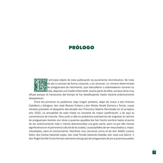 PRÓLOGO
l principal objeto de esta publicación es puramente reivindicativo. Se trata
de dar a conocer de forma conjunta, y sin priorizar, un número determinado
de prieguenses de nacimiento, que descollaron o sobresalieron durante su
vida, dejando una huella imborrable, buena parte de ellos, aunque otros muy
difusa porque el transcurso del tiempo la fue desdibujando hasta hacerla prácticamente
desaparecer.
Entre los primeros no podíamos, bajo ningún pretexto, dejar de incluir a don Antonio
Caballero y Góngora, don José Álvarez Cubero y don Niceto Alcalá Zamora y Torres, cuyos
retratos presidían el despacho del alcalde don Francisco Adame Hernández en el ya lejano
año 1932. La actualidad de esta tríada no necesita de mayor justificación, y de aquí la
conveniencia de incluirla. Pero junto a ella no podíamos sustraernos de engrosar la nómina
de prieguenses ilustres con otros a quienes aquéllos les han hecho sombra hasta el punto
de ser prácticamente más o menos desconocidos una gran parte, pero no por ello menos
significativos en el panorama cultural de la ciudad, y susceptibles de ser resucitados o, mejor,
rescatados, para el conocimiento. Nombres muy cercanos como el de don Adolfo Lozano
Sidro, don Carlos Valverde López, don José Tomás Valverde Castilla, don José Luis Gámiz o
don Ángel Carrillo Trucio forman asimismo otro grupo de prieguenses de pro a quienes pueden
7
 