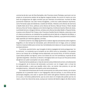 uncirse los de don Juan de Dios Santaella y don Francisco Javier Pedrajas, que lucen con luz
propia en el panorama estelar de las figuras insignes locales. No ocurre lo mismo con otra
serie de prieguenses de siglos remotos que por diversas circunstancias -muchas de ellas
puramente históricas- han sido menos divulgados, y entre los cuales destacan escritores,
como Fernando López de Cárdenas o Josefa de Arévalo, militares como Alonso de Carmona
o Adolfo Sidro de la Torre, políticos como Alonso de Herrera, Manuel Torres o Pedro Alcalá
Zamora y Ruiz de Tienda, religiosos como Santa Argentea, Andrés de Cazorla, Marta de Jesús,
Luis Alcalá Zamora o Gregorio Gómez, artistas como Alonso González Bailén o Paquita Sicilia,
o jueces como Mutarrif ibn Futays o don Francisco Castilla García Calabrés, estos dos a casi
un milenio de distancia, sin desdeñar los académicos de la talla de un Alejandro de Gálvez, o
los benefactores como es el caso de Juan Salvador Villena y Galindo, cuyo patrimonio artístico
dejó repartido por distintas iglesias y ermitas.
El anterior proemio nos obliga igualmente a realizar algunas precisiones sobre el género
biográfico, en otro tiempo tan denostado, pero últimamente tan en boga, como un subtipo
histórico imprescindible para conocer las mentalidades de la época en la que los personajes
se desenvolvieron
Y ya tienes, querido lector, aquí recogido el elenco espigado de treinta prieguenses “en
la memoria”, no ocultando que el empeño es tan difícil como su necesidad, y de quienes
como si se tratara de un florilegio hemos elaborado una sucinta ficha, el mínimo armazón,
cuyos datos perfilan sus figuras, como si se tratara de una mini semblanza, huyendo de las
“grandes biografías”, obviando un literario o farragoso texto con el que con frecuencia obras
del género se suelen acompañar con poca utilidad.
Nosotros hemos optado por un tipo de volumen presumiblemente ameno, simultaneando
la conjugación de la lectura del abreviado curriculum con la imagen real o virtual de
los seleccionados, y para que aquélla cobre vida y se sienta más próxima, en pro del
ennoblecimiento y elevación del espíritu ante tanta excelencia.
Con todas las limitaciones del mundo comenzamos con este primer intento, con el sano
propósito de no pretender hacer ni una hagiografía (vida de santos), ni una crónica de los
personajes elegidos, sino solo un apunte serio sobre este género histórico para meternos
en su piel, y honrarlos públicamente, que es como decir en el tejido del pueblo que los vio
nacer y crecer las más de las veces, aunque por razones del destino alguno de ellos tuviera
8
 