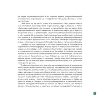 que emigrar a otros lares con motivo de sus cometidos, empleos o cargos desempeñados
como secuencias temporales de sus correspondientes vidas, aunque llevando su nombre
fuera de Priego.
Labor ardua, hay que decirlo, ha sido la de proporcionar a cada “biografía sintética”
para inmortalizarla su correspondiente imagen, estampa, efigie o retrato, de la manera
más homogeneizada posible a los efectos de su representación, dado que algunos de los
personajes históricos no dejaron huella icónica de su semblante o figura, y si la dejaron ha
desaparecido o no se ha podido localizar. La convencionalidad y el carácter estereotipado
en tales casos ha sido casi absoluto. Nos hemos dejado llevar por el curriculum profesional,
o del emblema de la sociedad estamental en la que desplegaron su vivencia cotidiana ante
la ausencia también de descripciones físicas adecuadas, optando por incorporales algún
atributo o referencia a su obra (casos de Alonso González Bailén o Francisco Javier Pedrajas).
La imagen y la ficha creemos que es una buena conjunción para la interpretación del
biografiado, sin hacerle apología y lejos de querer imponer un modelo único o tendencioso. Los
prieguenses (dentro de cuyo neutro vocablo se incluyen también a las prieguensas) relatados
se complementan con una sucinta bibliografía, que por razones de decoro del libro hemos
insertado al final, invitando a quienes deseen abundar más en los personajes a que acudan
a las fuentes con el propósito de una mayor ilustración que huya de la visión propiamente
subjetiva, aunque no intencionada ni manipulada, y puedan juzgar por sí mismos con más
elementos que los retratados gráfica y textualmente son lo que son y no lo que nosotros
hemos querido que sean.
Entalsentidoellibroqueellectortieneentresusmanosesunproductodelainvestigación
serena, una obra de arte, queremos decir, elaborada, porque se ha cribado la mayor parte del
material disponible, creando un estilo que si cuenta con el aplauso de sus destinatarios nos
obligará a proseguir la tarea emprendida y dar a la luz otros volúmenes reales, no fingidos,
si tenemos en cuenta que existen otros muchos individuos locales eminentes biografiables,
incluyendo muchos de los conocidos y otros que permanecen inéditos, cuya relación nos
atreveremos a pergeñar y ordenar con el sano propósito de proporcionar un código, una
galería, un retablo, un catálogo o un diccionario de prieguenses en la memoria del tiempo,
resaltando los rasgos fundamentales que marcaron sus vidas, si hacemos caso al dicho de
Marañón: “el hombre (también la mujer, tanto monta) es un ser biográfico”. Así los poderes
9
 