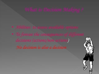 What is Decision Making ?
• Abilities to assess available options
• To foresee the consequences of different
decisions (actions/non-actions)
No decision is also a decision
 