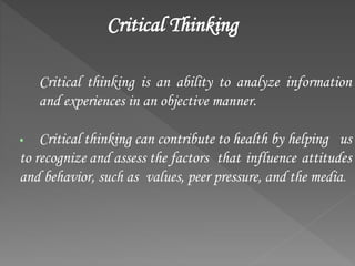 Critical Thinking
Critical thinking is an ability to analyze information
and experiences in an objective manner.
 Critical thinking can contribute to health by helping us
to recognize and assess the factors that influence attitudes
and behavior, such as values, peer pressure, and the media.
 