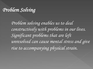 Problem Solving
Problem solving enables us to deal
constructively with problems in our lives.
Significant problems that are left
unresolved can cause mental stress and give
rise to accompanying physical strain.
 
