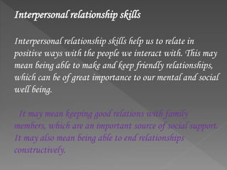 Interpersonal relationship skills
Interpersonal relationship skills help us to relate in
positive ways with the people we interact with. This may
mean being able to make and keep friendly relationships,
which can be of great importance to our mental and social
well being.
It may mean keeping good relations with family
members, which are an important source of social support.
It may also mean being able to end relationships
constructively.
 