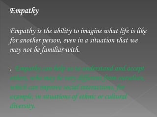 Empathy
Empathy is the ability to imagine what life is like
for another person, even in a situation that we
may not be familiar with.
. Empathy can help us to understand and accept
others, who may be very different from ourselves,
which can improve social interactions, for
example, in situations of ethnic or cultural
diversity.
 