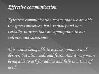 Effective communication
Effective communication means that we are able
to express ourselves, both verbally and non-
verbally, in ways that are appropriate to our
cultures and situations.
This means being able to express opinions and
desires, but also needs and fears. And it may mean
being able to ask for advice and help in a time of
need.
 