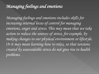 Managing feelings and emotions
Managing feelings and emotions includes skills for
increasing internal locus of control for managing
emotions, anger and stress. This may mean that we take
action to reduce the sources of stress, for example, by
making changes to our physical environment or lifestyle.
Or it may mean learning how to relax, so that tensions
created by unavoidable stress do not give rise to health
problems.
 