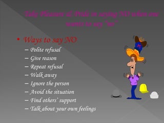 Take Pleasure & Pride in saying NO when one
wants to say “no”
• Ways to say NO
– Polite refusal
– Give reason
– Repeat refusal
– Walk away
– Ignore the person
– Avoid the situation
– Find others’ support
– Talk about your own feelings
 