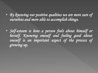 • By knowing our positive qualities we are more sure of
ourselves and more able to accomplish things.
• Self-esteem is how a person feels about himself or
herself. Knowing oneself and feeling good about
oneself is an important aspect of the process of
growing up.
 