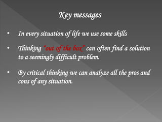 • In every situation of life we use some skills
• Thinking “out of the box” can often find a solution
to a seemingly difficult problem.
• By critical thinking we can analyze all the pros and
cons of any situation.
Key messages
 