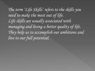 The term ‘Life Skills’ refers to the skills you
need to make the most out of life.
Life skills are usually associated with
managing and living a better quality of life.
They help us to accomplish our ambitions and
live to our full potential.
 