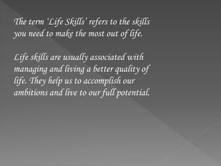 The term ‘Life Skills’ refers to the skills
you need to make the most out of life.
Life skills are usually associated with
managing and living a better quality of
life. They help us to accomplish our
ambitions and live to our full potential.
 