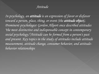 Attitude
In psychology, an attitude is an expression of favor or disfavor
toward a person, place, thing, or event (the attitude object).
Prominent psychologist Gordon Allport once described attitudes
"the most distinctive and indispensable concept in contemporary
social psychology."[Attitude can be formed from a person's past
and present .Key topics in the study of attitudes include attitude
measurement, attitude change, consumer behavior, and attitude-
behavior relationships
 