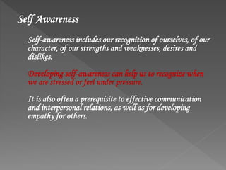 Self Awareness
Self-awareness includes our recognition of ourselves, of our
character, of our strengths and weaknesses, desires and
dislikes.
Developing self-awareness can help us to recognize when
we are stressed or feel under pressure.
It is also often a prerequisite to effective communication
and interpersonal relations, as well as for developing
empathy for others.
 