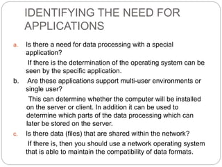 IDENTIFYING THE NEED FOR
APPLICATIONS
a. Is there a need for data processing with a special
application?
If there is the determination of the operating system can be
seen by the specific application.
b. Are these applications support multi-user environments or
single user?
This can determine whether the computer will be installed
on the server or client. In addition it can be used to
determine which parts of the data processing which can
later be stored on the server.
c. Is there data (files) that are shared within the network?
If there is, then you should use a network operating system
that is able to maintain the compatibility of data formats.
 