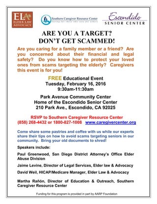 Are you caring for a family member or a friend? Are
you concerned about their financial and legal
safety? Do you know how to protect your loved
ones from scams targeting the elderly? Caregivers
this event is for you!
FREE Educational Event
Tuesday, February 16, 2016
9:30am-11:30am
Park Avenue Community Center
Home of the Escondido Senior Center
210 Park Ave., Escondido, CA 92025
RSVP to Southern Caregiver Resource Center
(858) 268-4432 or 1800-827-1008 www.caregivercenter.org
Come share some pastries and coffee with us while our experts
share their tips on how to avoid scams targeting seniors in our
community. Bring your old documents to shred!
Speakers include:
Paul Greenwood, San Diego District Attorney’s Office Elder
Abuse Division
Jaime Levine, Director of Legal Services, Elder law & Advocacy
David Weil, HICAP/Medicare Manager, Elder Law & Advocacy
Martha Rañón, Director of Education & Outreach, Southern
Caregiver Resource Center
Funding for this program is provided in part by AARP Foundation
ARE YOU A TARGET?
DON’T GET SCAMMED!
 