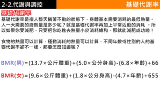 2. 葡萄糖代謝2-2.代謝與調控
基礎代謝率
基礎代謝率是指人整天躺著不動的狀態下，身體基本需要消耗的最低熱量。
人一天需要的總熱量是多少呢？就是基礎代謝率再加上平常活動的消耗 。所
以如果你要減肥，只要把你吃進去熱量小於消耗總和，那就能減肥成功啦！
食物的熱量可以計算，運動消耗的熱量可以計算，不同年齡或性別的人的基
礎代謝率卻不一樣，那要怎麼知道呢？
基礎代謝率
BMR(男)=(13.7×公斤體重)+(5.0×公分身高)-(6.8×年齡)+66
BMR(女)=(9.6×公斤體重)+(1.8×公分身高)-(4.7×年齡)+655
 
