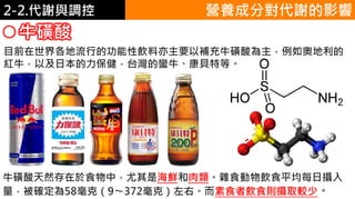 2. 葡萄糖代謝2-2.代謝與調控
目前在世界各地流行的功能性飲料亦主要以補充牛磺酸為主，例如奧地利的
紅牛，以及日本的力保健，台灣的蠻牛、康貝特等。
牛磺酸
營養成分對代謝的影響
牛磺酸天然存在於食物中，尤其是海鮮和肉類。雜食動物飲食平均每日攝入
量，被確定為58毫克（9〜372毫克）左右。而素食者飲食則攝取較少。
 