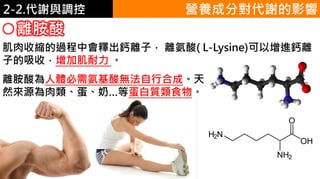2. 葡萄糖代謝2-2.代謝與調控
離胺酸
營養成分對代謝的影響
肌肉收縮的過程中會釋出鈣離子， 離氨酸( L-Lysine)可以增進鈣離
子的吸收，增加肌耐力 。
離胺酸為人體必需氨基酸無法自行合成。天
然來源為肉類、蛋、奶…等蛋白質類食物。
 