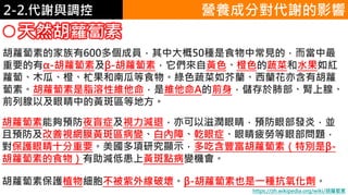 2. 葡萄糖代謝2-2.代謝與調控
天然胡蘿蔔素
胡蘿蔔素的家族有600多個成員，其中大概50種是食物中常見的，而當中最
重要的有α-胡蘿蔔素及β-胡蘿蔔素，它們來自黃色、橙色的蔬菜和水果如紅
蘿蔔、木瓜、橙、杧果和南瓜等食物。綠色蔬菜如芥蘭、西蘭花亦含有胡蘿
蔔素。胡蘿蔔素是脂溶性維他命，是維他命A的前身，儲存於肺部、腎上腺、
前列腺以及眼睛中的黃斑區等地方。
營養成分對代謝的影響
胡蘿蔔素能夠預防夜盲症及視力減退，亦可以滋潤眼睛，預防眼部發炎，並
且預防及改善視網膜黃斑區病變、白內障、乾眼症、眼睛疲勞等眼部問題，
對保護眼睛十分重要。美國多項研究顯示，多吃含豐富胡蘿蔔素（特別是β-
胡蘿蔔素的食物）有助減低患上黃斑點病變機會。
胡蘿蔔素保護植物細胞不被紫外線破壞。β-胡蘿蔔素也是一種抗氧化劑。
https://zh.wikipedia.org/wiki/胡蘿蔔素
 