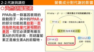 2. 葡萄糖代謝2-2.代謝與調控
天然胡蘿蔔素
PPARs是一群基因表現的
啟動因子，其中的PPAR-γ
的部分功能就是啟動一些
與脂肪和能量代謝相關的
基因，但它必須要有維生
素A的共同參與，而胡蘿蔔
素正是維生素A的前驅物。
營養成分對代謝的影響
 