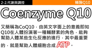 2. 葡萄糖代謝2-2.代謝與調控 輔酶Q10
又簡稱為CoQ10，由英文字面上的意義即知
Q10在人體扮演著一種輔酵素的角色，能夠
幫助人體某些生化反應的進行，其中最重要
的，就是幫助人體細胞合成 ATP。
Coenzyme Q10
 