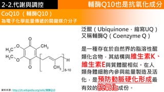 2. 葡萄糖代謝
CoQ10 （輔酶Q10）
為電子化學能量傳遞的關鍵媒介分子
泛醌（Ubiquinone，縮寫UQ）
又稱輔酶Q（Coenzyme Q）
是一種存在於自然界的脂溶性醌
類化合物，其結構與維生素K、
維生素E與質體醌相似。在人
類身體細胞內參與能量製造及活
化，是預防動脈硬化形成最
有效的抗氧化成份。資料來源 : http://zh.wikipedia.org/wiki/辅酶Q10
輔酶Q10也是抗氧化成分2-2.代謝與調控
 