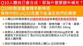 2. 葡萄糖代謝
人體Q10的製造量在20歲時達到高峰後會隨年齡增加而降低
平常的食物中攝取到Q10，如肉類、動物內臟、沙丁魚、蛋黃、
花椰菜等都含有豐富的Q10，不過，大約只有5-10mg
如果以人類活動每天Q10的基本消耗量大約30mg來計算，就
需要吃下許多的沙丁 魚(470公克)與花椰菜(4.5公斤)才能完全
滿足人體所需
因此可藉由營養補充品來提高人體Co-Q10的含量。
Q10的製造量會隨年齡降低
食物中的CoQ10含量不能滿足我們的需要
Q10人體自己會合成！那為什麼要額外補充 ?
 