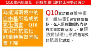 2. 葡萄糖代謝
Q10其結構與維生素
K、維生素E與質體醌相
似。在人類身體細胞內參
與能量製造及活化，是預
防動脈硬化形成最有效
的抗氧化成份。
為抵消環境中的
自由基所造成的
氧化傷害，Q10
會用於抗氧化，
能量轉換效率就
會下降
Q10拿來抗氧化，用於能量代謝的比率勢必減少
 