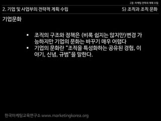 한국마케팅교육연구소 www.marketingkorea.org
5) 조직과 조직 문화
2장. 마케팅 전략과 계획 수립
2. 기업 및 사업부의 전략적 계획 수립
 조직의 구조와 정책은 (비록 쉽지는 않지만)변경 가
능하지만 기업의 문화는 바꾸기 매우 어렵다
 기업의 문화란 “조직을 특성화하는 공유된 경험, 이
야기, 신념, 규범”을 말한다.
기업문화
 