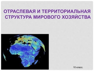 ОТРАСЛЕВАЯ И ТЕРРИТОРИАЛЬНАЯ
СТРУКТУРА МИРОВОГО ХОЗЯЙСТВА
10 класс.
 