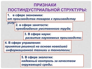 ПРИЗНАКИ
ПОСТИНДУСТРИАЛЬНОЙ СТРУКТУРЫ:
1. в сфере экономики:
от производства товаров к производству
услуг;
2. в сфере занятости:
преобладание умственного труда;
3. В сфере науки:
развитие наукоемких производств;
4. В сфере управления:
принятие решений на основе новейшей
информационной техники и технологии;
5. В сфере экологии:
надежный контроль за качеством
окружающей среды.
 