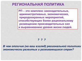 РЕГИОНАЛЬНАЯ ПОЛИТИКА
РП – это комплекс законодательных,
административных, экономических,
природоохранных мероприятий,
способствующих более рациональному
размещению производительных сил
и выравниванию уровня жизни людей.
? ? ?
В чем отличие (на ваш взгляд) региональной политики
экономически развитых и развивающихся стран?
 