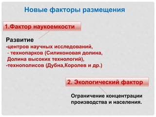 Новые факторы размещения
1.Фактор наукоемкости
2. Экологический фактор
Развитие
-центров научных исследований,
- технопарков (Силиконовая долина,
Долина высоких технологий),
-технополисов (Дубна,Королев и др.)
Ограничение концентрации
производства и населения.
 