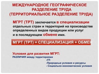МЕЖДУНАРОДНОЕ ГЕОГРАФИЧЕСКОЕ
РАЗДЕЛЕНИЕ ТРУДА
(ТЕРРИТОРИАЛЬНОЕ РАЗДЕЛЕНИЕ ТРУДА)
МГРТ (ТРТ) заключается в специализации
отдельных стран и территорий на производстве
определенных видов продукции или услуг
и в последующем обмене ими.
МГРТ (ТРТ) = СПЕЦИАЛИЗАЦИЯ + ОБМЕН
Условия для развития МГРТ:
РАЗЛИЧИЯ между территориями
-ГП
-Природные условия и ресурсы
- Социально-экономические условия
 