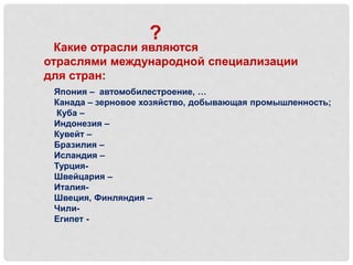 Какие отрасли являются
отраслями международной специализации
для стран:
?
Япония – автомобилестроение, …
Канада – зерновое хозяйство, добывающая промышленность;
Куба –
Индонезия –
Кувейт –
Бразилия –
Исландия –
Турция-
Швейцария –
Италия-
Швеция, Финляндия –
Чили-
Египет -
 