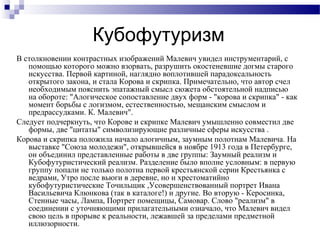 Кубофутуризм
В столкновении контрастных изображений Малевич увидел инструментарий, с
помощью которого можно взорвать, разрушить окостеневшие догмы старого
искусства. Первой картиной, наглядно воплотившей парадоксальность
открытого закона, и стала Корова и скрипка. Примечательно, что автор счел
необходимым пояснить эпатажный смысл сюжета обстоятельной надписью
на обороте: "Алогическое сопоставление двух форм - "корова и скрипка" - как
момент борьбы с логизмом, естественностью, мещанским смыслом и
предрассудками. К. Малевич".
Следует подчеркнуть, что Корове и скрипке Малевич умышленно совместил две
формы, две "цитаты" символизирующие различные сферы искусства .
Корова и скрипка положила начало алогичным, заумным полотнам Малевича. На
выставке "Союза молодежи", открывшейся в ноябре 1913 года в Петербурге,
он объединил представленные работы в две группы: Заумный реализм и
Кубофутуристический реализм. Разделение было вполне условным: в первую
группу попали не только полотна первой крестьянской серии Крестьянка с
ведрами, Утро после вьюги в деревне, но и хрестоматийно
кубофутуристические Точильщик ,Усовершенствованный портрет Ивана
Васильевича Клюнкова (так в каталоге!) и другие. Во вторую - Керосинка,
Стенные часы, Лампа, Портрет помещицы, Самовар. Слово "реализм" в
соединении с уточняющими прилагательными означало, что Малевич видел
свою цель в прорыве к реальности, лежавшей за пределами предметной
иллюзорности.
 