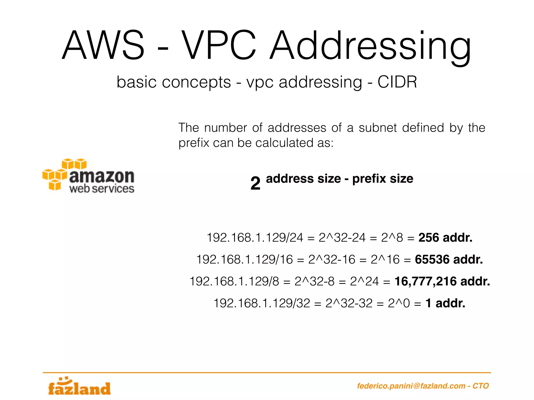 AWS - VPC Addressing
basic concepts - vpc addressing - CIDR
federico.panini@fazland.com - CTO
The number of addresses of a subnet deﬁned by the
preﬁx can be calculated as:
192.168.1.129/24 = 2^32-24 = 2^8 = 256 addr.
2 address size - preﬁx size
192.168.1.129/16 = 2^32-16 = 2^16 = 65536 addr.
192.168.1.129/8 = 2^32-8 = 2^24 = 16,777,216 addr.
192.168.1.129/32 = 2^32-32 = 2^0 = 1 addr.
 