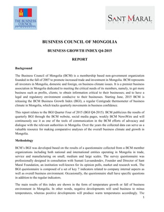 1
BUSINESS COUNCIL OF MONGOLIA
BUSINESS GROWTH INDEX Q4-2015
REPORT
Background
The Business Council of Mongolia (BCM) is a membership based non-government organization
founded in the fall of 2007 to promote increased trade and investment in Mongolia. BCM represents
all investors in Mongolia, domestic and foreign, on business climate issues. It is a premier business
association in Mongolia dedicated to meeting the critical needs of its members, namely, to get more
business such as profits, clients; to obtain information critical to their businesses; and to have a
legal and regulatory environment conducive to their businesses. Starting June, 2015 BCM is
releasing the BCM Business Growth Index (BGI), a regular Centigrade thermometer of business
climate in Mongolia, which tracks quarterly movements in business confidence.
This report relates to the BGI Quarter Four of 2015 (BGI Q4-2015). BCM publicizes the results of
quarterly BGI through the BCM website, social media pages, weekly BCM NewsWire and will
continuously use it as one of the tools of communication in the BCM efforts of advocacy and
dialogue with the relevant authorities in Mongolia. Over the years the collected data can serve as a
valuable resource for making comparative analyses of the overall business climate and growth in
Mongolia.
Methodology
BCM’s BGI was developed based on the results of a questionnaire collected from a BCM member
organizations including both national and international entities operating in Mongolia in trade,
service and manufacturing on small, medium and large scales. The survey questionnaire was
professionally designed in consultation with Sumati Luvsandendev, Founder and Director of Sant
Maral Foundation, an institution well-known for its opinion polls, market and research work. The
BGI questionnaire is composed of a set of key 7 indicators related to company internal aspects as
well as overall business environment. Occasionally, the questionnaire shall have specific questions
in addition to the regular indicators.
The main results of this index are shown in the form of temperature growth or fall of business
environment in Mongolia. In other words, negative developments will send business to minus
temperatures, whereas positive developments will produce warm temperatures accordingly. The
 