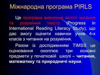 Міжнародна програма PIRLS
Це програма вивчення якості читання
та розуміння тексту (Progress in
International Reading Literacy Study), що
дає змогу оцінити навички учнів 4-х
класів з читання на розуміння.
Разом із дослідженням TIMSS це
оцінювання охоплює три основні
предмети у початковій школі – читання,
математику та природничі науки.
 