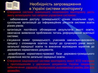 Необхідність запровадження
в Україні системи моніторингу
 Створення системи зовнішнього незалежного моніторингу дасть
змогу активізувати такі напрями управління системою:
- забезпечення доступу громадськості, різних соціальних груп,
суспільних організацій до інформаційних ресурсів системи освіти
різних рівнів;
- організація постійного обговорення результатів якості освіти,
своєчасне виявлення проблемних питань реформування освітньої
системи;
- з’ясування вимог громадськості, учасників навчально-виховного
процесу і споживачів освітніх послуг до сучасного рівня якості
загальної середньої освіти та внесення відповідних коректив до
державних нормативних документів;
- розроблення нормативно-правової бази державно-громадського
управління якістю загальної середньої освіти.
 Створення національної системи моніторингу якості ЗСО пов’язане
з проголошенням у державних документах України завданням
забезпечення гарантій доступності високоякісної освіти для всіх
громадян.
 