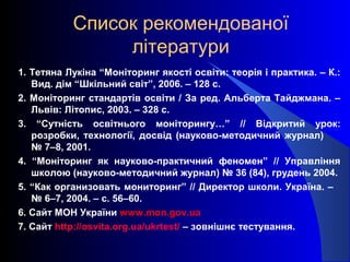 Список рекомендованої
літератури
1. Тетяна Лукіна “Моніторинг якості освіти: теорія і практика. – К.:
Вид. дім “Шкільний світ”, 2006. – 128 с.
2. Моніторинг стандартів освіти / За ред. Альберта Тайджмана. –
Львів: Літопис, 2003. – 328 с.
3. “Сутність освітнього моніторингу…” // Відкритий урок:
розробки, технології, досвід (науково-методичний журнал)
№ 7–8, 2001.
4. “Моніторинг як науково-практичний феномен” // Управління
школою (науково-методичний журнал) № 36 (84), грудень 2004.
5. “Как организовать мониторинг” // Директор школи. Україна. –
№ 6–7, 2004. – с. 56–60.
6. Сайт МОН України www.mon.gov.ua
7. Сайт http://osvita.org.ua/ukrtest/ – зовнішнє тестування.
 