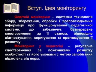 Освітній моніторинг – системна технологія
збору, збереження, обробки і розповсюдження
інформації про функціонування педагогічної
системи, що забезпечує безперервне
спостереження за її станом, відповідне
діагностування, коригування та прогнозування її
розвитку.
Моніторинг у педагогіці – регулярне
спостереження за показниками розвитку
особистості та його умовами з метою запобігання
відхилень від норм.
Вступ. Ідея моніторингу
 