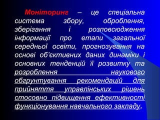 Моніторинг – це спеціальна
система збору, оброблення,
зберігання і розповсюдження
інформації про етапи загальної
середньої освіти, прогнозування на
основі об’єктивних даних динаміки і
основних тенденцій її розвитку та
розроблення наукового
обгрунтування рекомендацій для
прийняття управлінських рішень
стосовно підвищення ефективності
функціонування навчального закладу.
 
