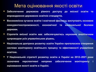 Мета оцінювання якості освіти
 Забезпечення державою рівного доступу до якісної освіти та
впровадження державних освітніх стандартів.
 Високоякісна сучасна освіта і освічений фахівець виступають основою
конкурентноспроможності, економічної та національної безпеки
держави.
 Стратегія якісної освіти має забезпечуватись науковим аналітичним
супроводом усіх управлінських рішень.
 Національна доктрина розвитку освіти України проголосила створення
системи моніторингу освітнього процесу та ефективності управління
освітою.
 У Національній стратегії розвитку освіти в Україні на 2012–2021 роки
зазначено перспективні напрями забезпечення моніторингу і
оцінювання якості освіти в Україні.
 